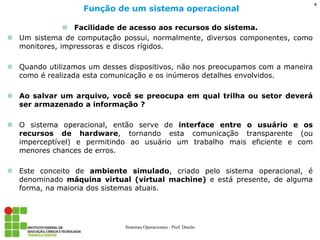 Facilidade de acesso aos recursos do sistema. 
Um sistema de computação possui, normalmente, diversos componentes, como monitores, impressoras e discos rígidos. 
Quando utilizamos um desses dispositivos, não nos preocupamos com a maneira como é realizada esta comunicação e os inúmeros detalhes envolvidos. 
Ao salvar um arquivo, você se preocupa em qual trilha ou setor deverá ser armazenado a informação ? 
O sistema operacional, então serve de interface entre o usuário e os recursos de hardware, tornando esta comunicação transparente (ou imperceptível) e permitindo ao usuário um trabalho mais eficiente e com menores chances de erros. 
Este conceito de ambiente simulado, criado pelo sistema operacional, é denominado máquina virtual (virtual machine) e está presente, de alguma forma, na maioria dos sistemas atuais. 
Função de um sistema operacional 
Sistemas Operacionais - Prof. Danilo 
4  
