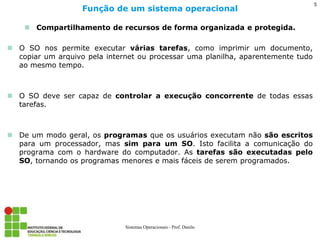Compartilhamento de recursos de forma organizada e protegida. 
O SO nos permite executar várias tarefas, como imprimir um documento, copiar um arquivo pela internet ou processar uma planilha, aparentemente tudo ao mesmo tempo. 
O SO deve ser capaz de controlar a execução concorrente de todas essas tarefas. 
De um modo geral, os programas que os usuários executam não são escritos para um processador, mas sim para um SO. Isto facilita a comunicação do programa com o hardware do computador. As tarefas são executadas pelo SO, tornando os programas menores e mais fáceis de serem programados. 
Função de um sistema operacional 
Sistemas Operacionais - Prof. Danilo 
5  