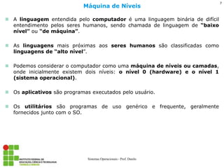 A linguagem entendida pelo computador é uma linguagem binária de difícil entendimento pelos seres humanos, sendo chamada de linguagem de “baixo nível” ou “de máquina”. 
As linguagens mais próximas aos seres humanos são classificadas como linguagens de “alto nível”. 
Podemos considerar o computador como uma máquina de níveis ou camadas, onde inicialmente existem dois níveis: o nível 0 (hardware) e o nível 1 (sistema operacional). 
Os aplicativos são programas executados pelo usuário. 
Os utilitários são programas de uso genérico e frequente, geralmente fornecidos junto com o SO. 
Máquina de Níveis 
Sistemas Operacionais - Prof. Danilo 
7  