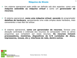 Um sistema operacional pode então ser definido sob dois aspectos: como uma máquina estendida ou máquina virtual e como um gerenciador de recursos. 
O sistema operacional, como uma máquina virtual, esconde do programador detalhes do hardware, apresentando uma visão simples deste hardware, mais conveniente e mais fácil de utilizar. 
O sistema operacional, como um gerenciador de recursos, fornece uma alocação controlada e ordenada dos recursos do computador entre os vários programas que competem por esses recursos. Os recursos incluem processadores, memórias, dispositivos de E/S (unidades de disco, impressoras, mouse, etc.), interfaces de rede, dentre outros. 
Máquina de Níveis 
Sistemas Operacionais - Prof. Danilo 
9  