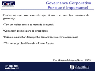 Governança Corporativa
                                      Por que é importante?
Estudos recentes tem mostrado que, firmas com uma boa estrutura de
governança:

•Tem um melhor acesso ao mercado de capital;

•Comandam prêmios para os investidores;

•Possuem um melhor desempenho, tanto financeiro como operacional;

•Têm menor probabilidade de sofrerem fraudes.




                                            Prof. Giacomo Balbinotto Neto - UFRGS

 (47) 3026 4950
 sustentare.net
 