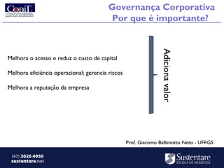 Governança Corporativa
                                          Por que é importante?




                                                                 Adiciona valor
Melhora o acesso e reduz o custo de capital

Melhora eficiência operacional; gerencia riscos

Melhora a reputação da empresa




                                                  Prof. Giacomo Balbinotto Neto - UFRGS

 (47) 3026 4950
 sustentare.net
 
