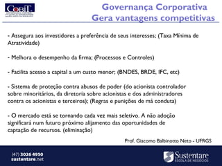 Governança Corporativa
                                 Gera vantagens competitivas
- Assegura aos investidores a preferência de seus interesses; (Taxa Mínima de
Atratividade)

- Melhora o desempenho da firma; (Processos e Controles)

- Facilita acesso a capital a um custo menor; (BNDES, BRDE, IFC, etc)

- Sistema de proteção contra abusos de poder (do acionista controlador
sobre minoritários, da diretoria sobre acionistas e dos administradores
contra os acionistas e terceiros); (Regras e punições de má conduta)

- O mercado está se tornando cada vez mais seletivo. A não adoção
significará num futuro próximo alijamento das oportunidades de
captação de recursos. (eliminação)
                                               Prof. Giacomo Balbinotto Neto - UFRGS

 (47) 3026 4950
 sustentare.net
 