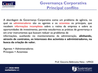 Governança Corporativa
                                  Principal conflito

A abordagem da Governança Corporativa como um problema de agência, no
qual os administradores são os agentes e os acionistas os principais, que
recebem informações incompletas sobre a rotina da empresa e sobre as
oportunidades de investimento, permite estudarmos as práticas de governança e
em criar instrumentos que buscam reduzir os problemas de
informações, auxiliando no monitoramento da administração, alinhando,
através de contratos, os interesses dos acionista e administradores, na
busca da criação de valor.

Agentes = Administradores
Principais = Acionistas


                                            Prof. Giacomo Balbinotto Neto - UFRGS

 (47) 3026 4950
 sustentare.net
 