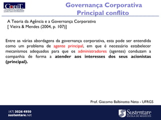 Governança Corporativa
                                  Principal conflito
A Teoria da Agência e a Governança Corporativa
[ Vieira & Mendes (2004, p. 107)]


Entre as várias abordagens da governança corporativa, esta pode ser entendida
como um problema de agente principal, em que é necessário estabelecer
mecanismos adequados para que os administradores (agentes) conduzam a
companhia de forma a atender aos interesses dos seus acionistas
(principal).




                                            Prof. Giacomo Balbinotto Neto - UFRGS

 (47) 3026 4950
 sustentare.net
 