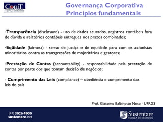 Governança Corporativa
                               Princípios fundamentais

-Transparência (disclosure) - uso de dados acurados, registros contábeis fora
de dúvida e relatórios contábeis entregues nos prazos combinados;

-Eqüidade (fairness) - senso de justiça e de equidade para com os acionistas
minoritários contra as transgressões de majoritários e gestores;

-Prestação de Contas (accountability) - responsabilidade pela prestação de
contas por parte dos que tomam decisão de negócios;

- Cumprimento das Leis (compliance) – obediência e cumprimento das
leis do país.



                                             Prof. Giacomo Balbinotto Neto - UFRGS

 (47) 3026 4950
 sustentare.net
 