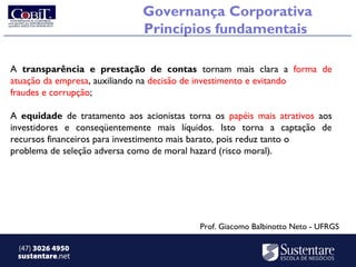 Governança Corporativa
                              Princípios fundamentais

A transparência e prestação de contas tornam mais clara a forma de
atuação da empresa, auxiliando na decisão de investimento e evitando
fraudes e corrupção;

A equidade de tratamento aos acionistas torna os papéis mais atrativos aos
investidores e conseqüentemente mais líquidos. Isto torna a captação de
recursos financeiros para investimento mais barato, pois reduz tanto o
problema de seleção adversa como de moral hazard (risco moral).




                                           Prof. Giacomo Balbinotto Neto - UFRGS

 (47) 3026 4950
 sustentare.net
 