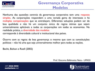 Governança Corporativa
                                     Modelos
Nenhuma das questões centrais da governança corporativa tem uma resposta
simples. As corporações respondem a uma variada gama de interesses e há
múltiplas compensações que se entrelaçam. Diferentes soluções podem ser de
boa qualidade e não há um conjunto único de regras ótimas que sejam
universalmente aplicáveis a todas as corporações em todas as economias. Na
realidade prática, a diversidade dos modelos
corresponde à diversidade cultural e institucional dos países.

Ocorre com as regras de boa governança o mesmo que com as constituições
políticas – não há uma que seja universalmente melhor para todas as nações.

Becht, Bolton e Roell (2002)



                                           Prof. Giacomo Balbinotto Neto - UFRGS

 (47) 3026 4950
 sustentare.net
 
