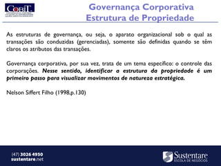 Governança Corporativa
                                Estrutura de Propriedade
As estruturas de governança, ou seja, o aparato organizacional sob o qual as
transações são conduzidas (gerenciadas), somente são definidas quando se têm
claros os atributos das transações.

Governança corporativa, por sua vez, trata de um tema específico: o controle das
corporações. Nesse sentido, identificar a estrutura da propriedade é um
primeiro passo para visualizar movimentos de natureza estratégica.

Nelson Siffert Filho (1998,p.130)




 (47) 3026 4950
 sustentare.net
 