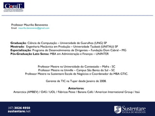 Professor Maurilio Benevento
  Email: maurilio.benevento@gmail.com




 Graduação: Ciência da Computação – Universidade de Guarulhos (UNG) SP
 Mestrado: Engenharia Mecâcnica em Produção – Universidade Taubaté (UNITAU) SP
 Especialização: Programa de Desenvolvimento de Dirigentes – Fundação Dom Cabral – MG
 Pós-Graduação Lato Sensu: MBA em Administração e Finanças – UNINTER



                        Professor Mestre na Universidade do Contestado – Mafra - SC
                        Professor Mestre na Univille – Campus São Bento do Sul – SC
              Professor Mestre na Sustentare Escola de Negócios e Coordenador do MBA GTIC.

                                 Gerente de TIC na Tuper desde Janeiro de 2008.

                                             Anteriores:
   Antarctica (AMBEV) / OAS / UOL / Fábricas Peixe / Banana Café / American International Group / Itaú




(47) 3026 4950
sustentare.net
 