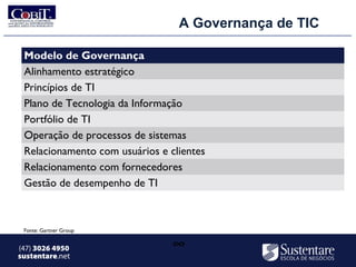 A Governança de TIC

 Modelo de Governança
 Alinhamento estratégico
 Princípios de TI
 Plano de Tecnologia da Informação
 Portfólio de TI
 Operação de processos de sistemas
 Relacionamento com usuários e clientes
 Relacionamento com fornecedores
 Gestão de desempenho de TI



 Fonte: Gartner Group


(47) 3026 4950                  ∞
sustentare.net
 