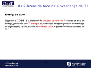 As 5 Áreas de foco na Governança de TI

Entrega de Valor

Segundo o COBIT “é a execução da proposta de valor de TI através do ciclo de
entrega, garantindo que TI entregue os prometidos benefícios previstos na estratégia
da organização, se concentrado em otimizar custos e provendo o valor intrínseco de
TI.” 




(47) 3026 4950                           ∞
sustentare.net
 