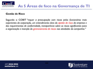 As 5 Áreas de foco na Governança de TI
 Gestão de Risco

 Segundo o COBIT “requer a preocupação com riscos pelos funcionários mais
 experientes da corporação, um entendimento claro do apetite de risco da empresa e
 dos requerimentos de conformidade, transparência sobre os riscos significantes para
 a organização e inserção do gerenciamento de riscos nas atividades da companhia.” 




(47) 3026 4950                           ∞
sustentare.net
 