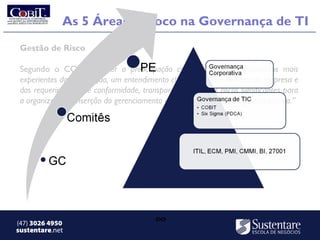 As 5 Áreas de foco na Governança de TI
 Gestão de Risco

 Segundo o COBIT “requer a preocupação com riscos pelos funcionários mais
 experientes da corporação, um entendimento claro do apetite de risco da empresa e
 dos requerimentos de conformidade, transparência sobre os riscos significantes para
 a organização e inserção do gerenciamento de riscos nas atividades da companhia.” 




(47) 3026 4950                           ∞
sustentare.net
 