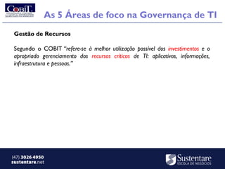 As 5 Áreas de foco na Governança de TI
 Gestão de Recursos

 Segundo o COBIT “refere-se à melhor utilização possível dos investimentos e o
 apropriado gerenciamento dos recursos críticos de TI: aplicativos, informações,
 infraestrutura e pessoas.” 




(47) 3026 4950
sustentare.net
 