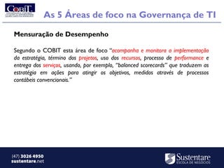 As 5 Áreas de foco na Governança de TI

 Mensuração de Desempenho

 Segundo o COBIT esta área de foco “acompanha e monitora a implementação
 da estratégia, término dos projetos, uso dos recursos, processo de performance e
 entrega dos serviços, usando, por exemplo, “balanced scorecards” que traduzem as
 estratégia em ações para atingir os objetivos, medidos através de processos
 contábeis convencionais.”




(47) 3026 4950
sustentare.net
 