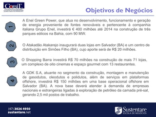 Objetivos de Negócios
        A Enel Green Power, que atua no desenvolvimento, funcionamento e geração
        de energia proveniente de fontes renováveis e pertencente à companhia
        italiana Grupo Enel, investirá € 400 milhões até 2014 na construção de três
        parques eólicos na Bahia, com 90 MW.


        O Atakadão Atakarejo inaugurará duas lojas em Salvador (BA) e um centro de
        distribuição em Simões Filho (BA), cujo aporte será de R$ 20 milhões.

        O Shopping Barra investirá R$ 70 milhões na construção de mais 71 lojas,
        um complexo de oito cinemas e espaço gourmet com 13 restaurantes.

        A GDK S.A, atuante no segmento da construção, montagem e manutenção
        de gasodutos, oleodutos e polidutos, além de serviços em plataformas
        offshore, investirá R$ 150 milhões em uma base operacional offshore em
        Salvador (BA). A nova base deverá atender à demanda de empresas
        nacionais e estrangeiras ligadas à exploração de petróleo da camada pré-sal,
        gerando 2,5 mil postos de trabalho.


(47) 3026 4950
sustentare.net
 