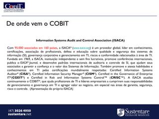 De onde vem o COBIT

                      Information Systems Audit and Control Association (ISACA)

Com 95.000 associados em 160 países, a ISACA® (www.isaca.org) é um provedor global, líder em conhecimento,
certificações, associação de profissionais, defesa e educação sobre qualidade e segurança dos sistemas de
informação (SI), governança corporativa e gerenciamento em TI, riscos e conformidade relacionados à área de TI.
Fundada em 1969, a ISACA, instituição independente e sem fins lucrativos, promove conferências internacionais,
publica o ISACA® Journal, e desenvolve padrões internacionais de auditoria e controle de SI, que ajudam seus
associados a garantir a confiança e o valor dos Sistemas de Informação. Também promove e atesta habilidades e
conhecimentos em TI pelas certificações mundialmente respeitadas: Certified Information Systems
Auditor® (CISA®), Certified Information Security Manager ® (CISM®), Certified in the Governance of Enterprise
IT®(CGEIT®) e Certified in Risk and Information Systems Control™ (CRISC™). A ISACA atualiza
continuamente o COBIT®, que ajuda profissionais de TI e líderes empresariais a cumprirem suas responsabilidades
de gerenciamento e governança em TI e agregar valor ao negócio, em especial nas áreas de garantia, segurança,
risco e controle. (Apresentação do próprio ISACA)




(47) 3026 4950
sustentare.net
 