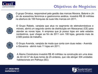 Objetivos de Negócios
          O grupo Ornatus, responsável pela gestão das marcas Morana, Balonè e Jin
          Jin de acessórios femininos e gastronomia asiática, investirá R$ 30 milhões
          na abertura de 100 franquias de suas três marcas em 2011.

           O Grupo Rabelo, varejista que atua no segmento de eletrodomésticos e
           móveis, abrirá um segundo centro de distribuição em Maracanaú (CE) para
           atender as novas lojas. A empresa que já possui lojas em sete estados
           nordestinos, quer chegar ao fim de 2011 com 100 lojas, gerando mais de
           2.500 postos de trabalho.

           O Grupo Avenida, varejista de moda que conta com duas redes - Avenida
           e Giovanna - abrirá mais 11 lojas em 2011.


           A Álamo Construtora investirá R$ 45 milhões na construção em uma área
           de 44 mil m² de duas torres de 25 andares, que vão abrigar 304 unidades
           habitacionais em Palhoça (SC).


(47) 3026 4950
sustentare.net
 