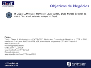 Objetivos de Negócios
          O Grupo LVMH Moët Hennessy Louis Vuitton, grupo francês detentor da
          marca Dior, abrirá este ano franquia no Brasil.




Fontes
Thiago Flores é Administrador – EAESP-FGV, Mestre em Economia de Negócios – EESP – FGV,
Mestre em Finanças – IBMEC/INSPER –SP, Consultor de empresas e CFO à FF Consult ®
www.ffconsult.com
ffconsult@ffconsult.com
twitter.com/FF_Consult
www.facebook.com/FFConsult
ffconsult.blog.com
www.youtube.com/user/FFConsult2011




(47) 3026 4950
sustentare.net
 