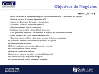Objetivos de Negócios
                                                                                                Fonte: COBIT® 4.1
   1 Prover um retorno de investimento adequado para os investimentos de TI relacionados aos negócios.
   2 Gerenciar os riscos de negócios relacionados a TI
   3 Aprimorar a Governança Corporativa e transparência
   4 Aprimorar a orientação para clientes e serviços
   5 Oferecer produtos e serviços competitivos
   6 Estabelecer a continuidade e disponibilidade de serviços
   7 Criar agilidade em responder a requerimentos de negócios que mudam continuamente
   8 Atingir otimização dos custos para entrega de serviços
   9 Obter informações confiáveis e úteis para o processo de decisões estratégicas
   10 Aprimorar e manter a funcionalidade dos processos de negócios
   11 Reduzir custos de processos
   12 Conformidade com leis externas, regulamentos e contratos
   13 Conformidade com políticas internas
   14 Gerenciar mudanças de negócios
   15 Aprimorar e manter a operação e produtividade do pessoal
   16 Gerenciar a inovação de produtos e negócios
   17 Contratar e manter pessoas habilitadas e motivadas




(47) 3026 4950
sustentare.net
 
