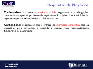 Requisitos de Negócios
Conformidade lida com a aderência a leis, regulamentos e obrigações
contratuais aos quais os processos de negócios estão sujeitos, isto é, critérios de
negócios impostos externamente e políticas internas.

Confiabilidade relaciona-se com a entrega da informação apropriada para os
executivos para administrar a entidade e exercer suas responsabilidades
fiduciárias e de governança.




(47) 3026 4950
sustentare.net
 
