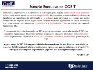 Sumário Executivo do COBIT
Para muitas organizações a informação e a tecnologia que a suporta representam o seu bem mais
valioso, mas muitas vezes é o menos compreendido. Organizações bem-sucedidas reconhecem os
benefícios da tecnologia da informação e a utilizam para direcionar os valores das partes
interessadas no negócio. Essas organizações também entendem e gerenciam os riscos associados,
tais como as crescentes demandas regulatórias e a dependência crítica de muitos processos de
negócios da TIC.

 A necessidade da avaliação do valor de TIC, o gerenciamento dos riscos relacionados à TIC e as
  crescentes necessidades de controle sobre as informações são agora entendidos como elementos
 chave da governança corporativa. Valor, risco e controle constituem a essência da governança de
                                                TIC.

A governança de TIC é de responsabilidade dos executivos e da alta direção, consistindo em
aspectos de liderança, estrutura organizacional e processos que garantam que a área de TIC
      da organização suporte e aprimore os objetivos e as estratégias da organização.

                                                                                  “COBIT 4.1”



 (47) 3026 4950
 sustentare.net
 