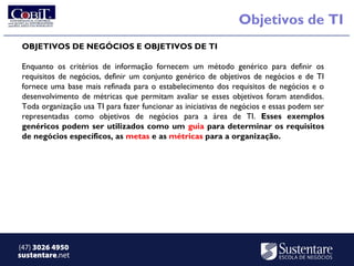 Objetivos de TI
 OBJETIVOS DE NEGÓCIOS E OBJETIVOS DE TI

 Enquanto os critérios de informação fornecem um método genérico para definir os
 requisitos de negócios, definir um conjunto genérico de objetivos de negócios e de TI
 fornece uma base mais refinada para o estabelecimento dos requisitos de negócios e o
 desenvolvimento de métricas que permitam avaliar se esses objetivos foram atendidos.
 Toda organização usa TI para fazer funcionar as iniciativas de negócios e essas podem ser
 representadas como objetivos de negócios para a área de TI. Esses exemplos
 genéricos podem ser utilizados como um guia para determinar os requisitos
 de negócios específicos, as metas e as métricas para a organização.




(47) 3026 4950
sustentare.net
 