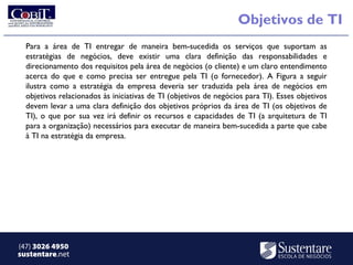 Objetivos de TI
  Para a área de TI entregar de maneira bem-sucedida os serviços que suportam as
  estratégias de negócios, deve existir uma clara definição das responsabilidades e
  direcionamento dos requisitos pela área de negócios (o cliente) e um claro entendimento
  acerca do que e como precisa ser entregue pela TI (o fornecedor). A Figura a seguir
  ilustra como a estratégia da empresa deveria ser traduzida pela área de negócios em
  objetivos relacionados às iniciativas de TI (objetivos de negócios para TI). Esses objetivos
  devem levar a uma clara definição dos objetivos próprios da área de TI (os objetivos de
  TI), o que por sua vez irá definir os recursos e capacidades de TI (a arquitetura de TI
  para a organização) necessários para executar de maneira bem-sucedida a parte que cabe
  à TI na estratégia da empresa.




(47) 3026 4950
sustentare.net
 