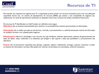 Recursos de TI
Para atender aos requisitos de negócios para TI, a organização precisa investir nos recursos necessários para criar uma adequada
capacidade técnica (ex. um sistema de planejamento de recursos [ERP]) que atenda a uma necessidade de negócios (ex.
implementar um canal de suprimentos) resultando no desejado retorno (ex. aumento de vendas e benefícios financeiros).


Os recursos de TI identificados no CobiT podem ser definidos como segue:
Aplicativos são os sistemas automatizados para usuários e os procedimentos manuais que processam as informações.

Informações são os dados em todas as suas formas, a entrada, o processamento e a saída fornecida pelo sistema de informação
em qualquer formato a ser utilizado pelos negócios.

Infraestrutura refere-se à tecnologia e aos recursos (ou seja, hardware, sistemas operacionais, sistemas de gerenciamento de
bases de dados, redes, multimídia e os ambientes que abrigam e dão suporte a eles) que possibilitam o processamento dos
aplicativos.

Pessoas são os funcionários requeridos para planejar, organizar, adquirir, implementar, entregar, suportar, monitorar e avaliar
os sistemas de informação e serviços. Eles podem ser internos, terceirizados ou contratados, conforme necessário.




  (47) 3026 4950
  sustentare.net
 