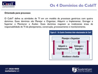 Os 4 Domínios do CobIT
Orientado para processos

O CobiT define as atividades de TI em um modelo de processos genéricos com quatro
domínios. Esses domínios são Planejar e Organizar, Adquirir e Implementar, Entregar e
Suportar e Monitorar e Avaliar. Esses domínios mapeiam as tradicionais áreas de
responsabilidade de TI de planejamento, construção, processamento e monitoramento.




(47) 3026 4950
sustentare.net
 