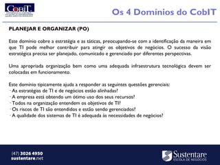 Os 4 Domínios do CobIT
PLANEJAR E ORGANIZAR (PO)

Este domínio cobre a estratégia e as táticas, preocupando-se com a identificação da maneira em
que TI pode melhor contribuir para atingir os objetivos de negócios. O sucesso da visão
estratégica precisa ser planejado, comunicado e gerenciado por diferentes perspectivas.

Uma apropriada organização bem como uma adequada infraestrutura tecnológica devem ser
colocadas em funcionamento.

Este domínio tipicamente ajuda a responder as seguintes questões gerenciais:
· As estratégias de TI e de negócios estão alinhadas?
· A empresa está obtendo um ótimo uso dos seus recursos?
· Todos na organização entendem os objetivos de TI?
· Os riscos de TI são entendidos e estão sendo gerenciados?
· A qualidade dos sistemas de TI é adequada às necessidades de negócios?




 (47) 3026 4950
 sustentare.net
 