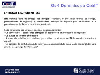 Os 4 Domínios do CobIT
ENTREGAR E SUPORTAR (DS)

Este domínio trata da entrega dos serviços solicitados, o que inclui entrega de serviço,
gerenciamento da segurança e continuidade, serviços de suporte para os usuários e o
gerenciamento de dados e recursos operacionais.

Trata geralmente das seguintes questões de gerenciamento:
· Os serviços de TI estão sendo entregues de acordo com as prioridades de negócios?
· Os custos de TI estão otimizados?
· A força de trabalho está habilitada para utilizar os sistemas de TI de maneira produtiva e
segura?
· Os aspectos de confidencialidade, integridade e disponibilidade estão sendo contemplados para
garantir a segurança da informação?




 (47) 3026 4950
 sustentare.net
 