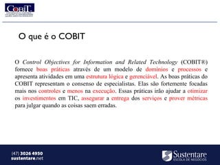 O que é o COBIT

 O Control Objectives for Information and Related Technology (COBIT®)
 fornece boas práticas através de um modelo de domínios e processos e
 apresenta atividades em uma estrutura lógica e gerenciável. As boas práticas do
 COBIT representam o consenso de especialistas. Elas são fortemente focadas
 mais nos controles e menos na execução. Essas práticas irão ajudar a otimizar
 os investimentos em TIC, assegurar a entrega dos serviços e prover métricas
 para julgar quando as coisas saem erradas.




(47) 3026 4950
sustentare.net
 