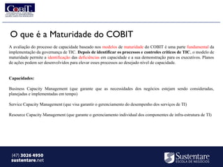 O que é a Maturidade do COBIT
A avaliação do processo de capacidade baseado nos modelos de maturidade do COBIT é uma parte fundamental da
implementação da governança de TIC. Depois de identificar os processos e controles críticos de TIC, o modelo de
maturidade permite a identificação das deficiências em capacidade e a sua demonstração para os executivos. Planos
de ações podem ser desenvolvidos para elevar esses processos ao desejado nível de capacidade.


Capacidades:

Business Capacity Management (que garante que as necessidades dos negócios estejam sendo consideradas,
planejadas e implementadas em tempo)

Service Capacity Management (que visa garantir o gerenciamento do desempenho dos serviços de TI)

Resource Capacity Management (que garante o gerenciamento individual dos componentes de infra-estrutura de TI)




 (47) 3026 4950
 sustentare.net
 