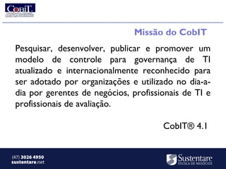 Missão do CobIT
 Pesquisar, desenvolver, publicar e promover um
 modelo de controle para governança de TI
 atualizado e internacionalmente reconhecido para
 ser adotado por organizações e utilizado no dia-a-
 dia por gerentes de negócios, profissionais de TI e
 profissionais de avaliação.

                                       CobIT® 4.1


(47) 3026 4950
sustentare.net
 