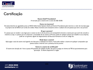 Certificação
                                                       Exame CobiT Foundation?
                                           A inscrição para o exame tem o custo de US$ 120.00.

                                                         Como me inscrever?
Os testes deverão ser agendados junto ao ISACA (Information Systems Audit and Control Foundation) pela internet e o valor de inscrição pago
 no próprio site do ISACA com cartão de crédito. Nesse momento será necessário enviar o cadastro de uma pessoa que será o seu proctor.

                                                              O que é proctor?
É a pessoa que vai receber o seu login para o acesso ao site no dia da prova e irá acompanhá-lo durante o exame para que você não consulte o
material, ou seja, é a pessoa que vai comprovar a veracidade de seu exame. O Proctor pode ser qualquer pessoa que trabalhe na sua empresa,
                          pode ser um gerente, alguém do departamento de Recursos Humanos ou até um colega seu.

                                                        Onde fazer o exame?
  Após pagar a taxa do exame você agenda uma data para a realização do mesmo. Você pode realizar o exame em qualquer computador que
                                        possua acesso a internet com a presença de seu proctor.

                                                 Como é o exame de certificação?
   O exame tem duração de 1 hora e possui 40 questões de múltipla escolha, das quais se exige um mínimo de 70% de aproveitamento para
                                              aprovação.  O idioma disponível é o inglês.




(47) 3026 4950                                                     ∞
sustentare.net
 