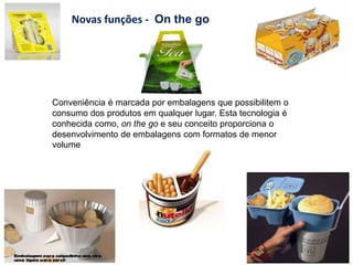 Conveniência é marcada por embalagens que possibilitem o
consumo dos produtos em qualquer lugar. Esta tecnologia é
conhecida como, on the go e seu conceito proporciona o
desenvolvimento de embalagens com formatos de menor
volume
Novas funções - On the go
 
