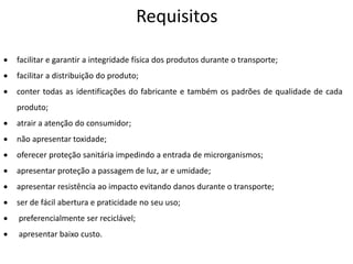 Requisitos
 facilitar e garantir a integridade física dos produtos durante o transporte;
 facilitar a distribuição do produto;
 conter todas as identificações do fabricante e também os padrões de qualidade de cada
produto;
 atrair a atenção do consumidor;
 não apresentar toxidade;
 oferecer proteção sanitária impedindo a entrada de microrganismos;
 apresentar proteção a passagem de luz, ar e umidade;
 apresentar resistência ao impacto evitando danos durante o transporte;
 ser de fácil abertura e praticidade no seu uso;
 preferencialmente ser reciclável;
 apresentar baixo custo.
 