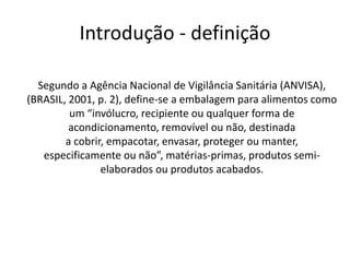 Introdução - definição
Segundo a Agência Nacional de Vigilância Sanitária (ANVISA),
(BRASIL, 2001, p. 2), define-se a embalagem para alimentos como
um “invólucro, recipiente ou qualquer forma de
acondicionamento, removível ou não, destinada
a cobrir, empacotar, envasar, proteger ou manter,
especificamente ou não”, matérias-primas, produtos semi-
elaborados ou produtos acabados.
 