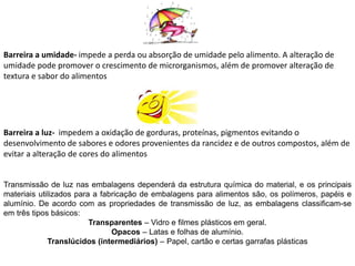 Barreira a umidade- impede a perda ou absorção de umidade pelo alimento. A alteração de
umidade pode promover o crescimento de microrganismos, além de promover alteração de
textura e sabor do alimentos
Barreira a luz- impedem a oxidação de gorduras, proteínas, pigmentos evitando o
desenvolvimento de sabores e odores provenientes da rancidez e de outros compostos, além de
evitar a alteração de cores do alimentos
Transmissão de luz nas embalagens dependerá da estrutura química do material, e os principais
materiais utilizados para a fabricação de embalagens para alimentos são, os polímeros, papéis e
alumínio. De acordo com as propriedades de transmissão de luz, as embalagens classificam-se
em três tipos básicos:
Transparentes – Vidro e filmes plásticos em geral.
Opacos – Latas e folhas de alumínio.
Translúcidos (intermediários) – Papel, cartão e certas garrafas plásticas
 