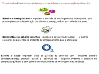 Propriedades de barreira das embalagens e sua influencia na conservação de alimentos
Barreira a microrganismos – impedem a entrada de microrganismos indesejáveis que
podem provocar o deterioração dos alimento, ou seja, reduzir sua vida de prateleira.
Barreira Odores e sabores estranhos – impedem a passagem de sabores e odores
estranhos do presentes no ambiente de armazenamento para o alimentos
Barreira a Gases- impedem troca de gasosas do alimento com ambiente externo
(armazenamento). Exemplo: evitam a absorção de oxigênio evitando a oxidação de
compostos químicos e bem como o desenvolvimento de microrganismos aeróbicos
 