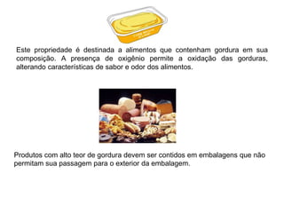 Este propriedade é destinada a alimentos que contenham gordura em sua
composição. A presença de oxigênio permite a oxidação das gorduras,
alterando características de sabor e odor dos alimentos.
Produtos com alto teor de gordura devem ser contidos em embalagens que não
permitam sua passagem para o exterior da embalagem.
 