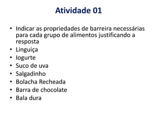 Atividade 01
• Indicar as propriedades de barreira necessárias
para cada grupo de alimentos justificando a
resposta
• Linguiça
• Iogurte
• Suco de uva
• Salgadinho
• Bolacha Recheada
• Barra de chocolate
• Bala dura
 