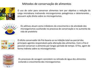 Métodos de conservação de alimentos
O uso de calor para conservar alimentos tem por objetivo a redução da
carga microbiana inativando microrganismos patogênicos e deteriorantes ,
possuem ação direta sobre os microrganismos.
Os aditivos atuam como inibidores do crescimento e da atividade dos
microrganismos auxiliando no processo de conservação e no aumento da
vida de prateleira
O efeito conservador do frio baseia-se na inibição total ou parcial dos
principais agentes responsáveis pela alteração dos alimentos. Com o frio é
possível conservar o alimento por longos período de tempo. O frio, agem de
forma indireta sobre os microrganismos
Os processos de secagem consistem na retirada de água dos alimentos
evitando o crescimento dos microrganismos
 