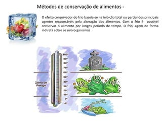 Métodos de conservação de alimentos -
O efeito conservador do frio baseia-se na inibição total ou parcial dos principais
agentes responsáveis pela alteração dos alimentos. Com o frio é possível
conservar o alimento por longos período de tempo. O frio, agem de forma
indireta sobre os microrganismos
 