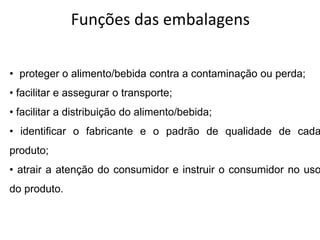 Funções das embalagens
• proteger o alimento/bebida contra a contaminação ou perda;
• facilitar e assegurar o transporte;
• facilitar a distribuição do alimento/bebida;
• identificar o fabricante e o padrão de qualidade de cada
produto;
• atrair a atenção do consumidor e instruir o consumidor no uso
do produto.
 