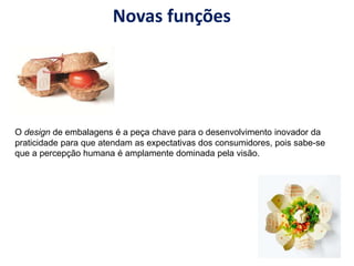 Novas funções
O design de embalagens é a peça chave para o desenvolvimento inovador da
praticidade para que atendam as expectativas dos consumidores, pois sabe-se
que a percepção humana é amplamente dominada pela visão.
 