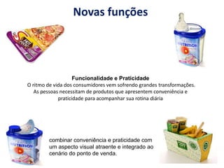 Novas funções
Funcionalidade e Praticidade
O ritmo de vida dos consumidores vem sofrendo grandes transformações.
As pessoas necessitam de produtos que apresentem conveniência e
praticidade para acompanhar sua rotina diária
combinar conveniência e praticidade com
um aspecto visual atraente e integrado ao
cenário do ponto de venda.
 