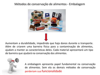 Métodos de conservação de alimentos - Embalagem
Aumentam a durabilidade, impedindo que haja danos durante o transporte.
Além de criarem uma barreira física para a contaminação de alimentos,
ajudam a manter as características deles. Cada material apresentará um tipo
de barreira que ajudará na conservação dos alimentos.
A embalagem apresenta papel fundamental na conservação
de alimentos. Sem ela os demais métodos de conservação
perderiam sua funcionalidade
 
